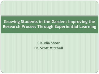 Growing Students in the Garden: Improving the
Research Process Through Experiential Learning


                 Claudia Shorr
               Dr. Scott Mitchell
 