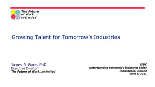 Growing Talent for Tomorrow’s Industries




James P. Ware, PhD                                                  IEDC
Executive Director             Understanding Tomorrow’s Industries Today
The Future of Work…unlimited                        Indianapolis, Indiana
                                                           June 6, 2011
 
