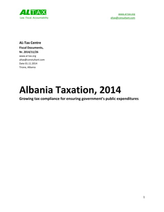 www.al-tax.org 
Law. Fiscal. Accountability altax@consultant.com 
1 
AL-Tax Centre 
Fiscal Documents, 
Nr. 2014/11/26 
www.al-tax.org 
altax@constultant.com 
Date 01.11.2014 
Tirane, Albania 
Albania Taxation, 2014 
Growing tax compliance for ensuring government’s public expenditures 
 