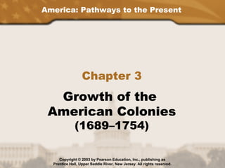 America: Pathways to the Present
Chapter 3
Growth of the
American Colonies
(1689–1754)
Copyright © 2003 by Pearson Education, Inc., publishing as
Prentice Hall, Upper Saddle River, New Jersey. All rights reserved.
 