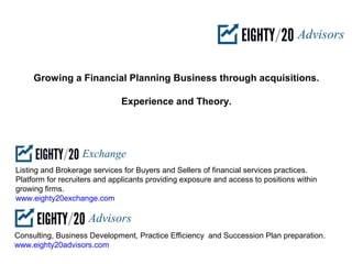 Growing a Financial Planning Business through acquisitions.

                              Experience and Theory.




Listing and Brokerage services for Buyers and Sellers of financial services practices.
Platform for recruiters and applicants providing exposure and access to positions within
growing firms.
www.eighty20exchange.com



Consulting, Business Development, Practice Efficiency and Succession Plan preparation.
www.eighty20advisors.com
 
