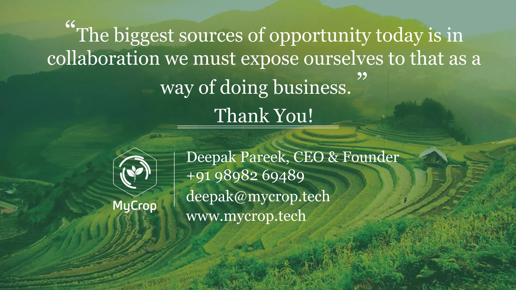 “The biggest sources of opportunity today is in
collaboration we must expose ourselves to that as a
way of doing business. ”
Thank You!
www.mycrop.tech
deepak@mycrop.tech
Deepak Pareek, CEO & Founder
+91 98982 69489