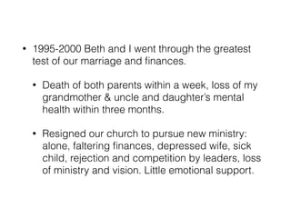 • 1995-2000 Beth and I went through the greatest 
test of our marriage and finances. 
• Death of both parents within a week, loss of my 
grandmother & uncle and daughter’s mental 
health within three months. 
• Resigned our church to pursue new ministry: 
alone, faltering finances, depressed wife, sick 
child, rejection and competition by leaders, loss 
of ministry and vision. Little emotional support. 
 