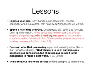 Lessons 
• Express your pain. Don’t handle alone. Seek help, counsel, 
especially when trials come. Don’t pull away from people like we did. 
• Spend a lot of time with God. Do a retreat, fast, seek God furiously. 
Don’t ignore the pain. “While Jesus was here on earth, he offered 
prayers and pleadings, with a loud cry and tears, to the one who 
could rescue him from death. And God heard his prayers because of 
his deep reverence for God. (Heb 5:7) 
• Focus on what God is revealing in you and revealing about Him > 
than fixing the situation. “God whispers to us in our pleasures, 
speaks in our conscience, but shouts in our pains: it is His 
megaphone to rouse a deaf world.” ( CS Lewis) 
• Trials bring our lies to the surface so God can give us truth instead. 
 