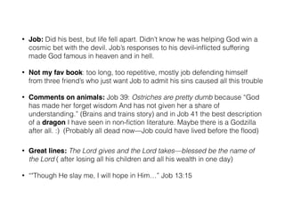 • Job: Did his best, but life fell apart. Didn’t know he was helping God win a 
cosmic bet with the devil. Job’s responses to his devil-inflicted suffering 
made God famous in heaven and in hell. 
• Not my fav book: too long, too repetitive, mostly job defending himself 
from three friend’s who just want Job to admit his sins caused all this trouble 
• Comments on animals: Job 39: Ostriches are pretty dumb because “God 
has made her forget wisdom And has not given her a share of 
understanding.” (Brains and trains story) and in Job 41 the best description 
of a dragon I have seen in non-fiction literature. Maybe there is a Godzilla 
after all. :) (Probably all dead now—Job could have lived before the flood) 
! 
• Great lines: The Lord gives and the Lord takes—blessed be the name of 
the Lord ( after losing all his children and all his wealth in one day) 
• “"Though He slay me, I will hope in Him…” Job 13:15 
 