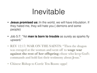 Inevitable 
• Jesus promised us: In the world, we will have tribulation. If 
they hated me, they will hate you ( demons and some 
people) 
• Job 5:7: “Yet man is born to trouble as surely as sparks fly 
upward.” 
• REV 12:17: WAR ON THE SAINTS: “Then the dragon 
was enraged at the woman and went off to wage war 
against the rest of her offspring--those who keep God's 
commands and hold fast their testimony about Jesus.” 
• Chinese Bishop to Corrie Ten Boom: opps! 
 