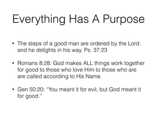 Everything Has A Purpose 
• The steps of a good man are ordered by the Lord: 
and he delights in his way. Ps. 37:23 
• Romans 8:28: God makes ALL things work together 
for good to those who love Him to those who are 
are called according to His Name. 
• Gen 50:20: “You meant it for evil, but God meant it 
for good.” 
 