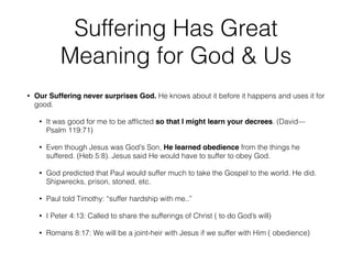 Suffering Has Great 
Meaning for God & Us 
! 
• Our Suffering never surprises God. He knows about it before it happens and uses it for 
good. 
• It was good for me to be afflicted so that I might learn your decrees. (David— 
Psalm 119:71) 
• Even though Jesus was God's Son, He learned obedience from the things he 
suffered. (Heb 5:8). Jesus said He would have to suffer to obey God. 
• God predicted that Paul would suffer much to take the Gospel to the world. He did. 
Shipwrecks, prison, stoned, etc. 
• Paul told Timothy: “suffer hardship with me..” 
• I Peter 4:13: Called to share the sufferings of Christ ( to do God’s will) 
• Romans 8:17: We will be a joint-heir with Jesus if we suffer with Him ( obedience) 
 