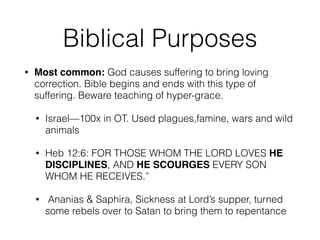 Biblical Purposes 
• Most common: God causes suffering to bring loving 
correction. Bible begins and ends with this type of 
suffering. Beware teaching of hyper-grace. 
• Israel—100x in OT. Used plagues,famine, wars and wild 
animals 
• Heb 12:6: FOR THOSE WHOM THE LORD LOVES HE 
DISCIPLINES, AND HE SCOURGES EVERY SON 
WHOM HE RECEIVES.” 
• Ananias & Saphira, Sickness at Lord’s supper, turned 
some rebels over to Satan to bring them to repentance 
 