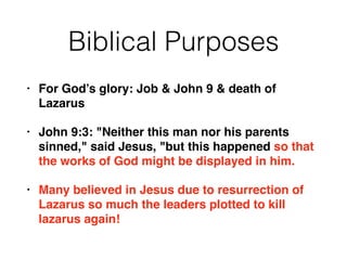Biblical Purposes 
• For God’s glory: Job & John 9 & death of 
Lazarus! 
• John 9:3: "Neither this man nor his parents 
sinned," said Jesus, "but this happened so that 
the works of God might be displayed in him.! 
• Many believed in Jesus due to resurrection of 
Lazarus so much the leaders plotted to kill 
lazarus again! 
 