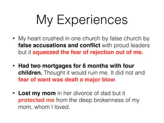 My Experiences 
• My heart crushed in one church by false church by 
false accusations and conflict with proud leaders 
but it squeezed the fear of rejection out of me. 
• Had two mortgages for 6 months with four 
children. Thought it would ruin me. It did not and 
fear of want was dealt a major blow. 
• Lost my mom in her divorce of dad but it 
protected me from the deep brokenness of my 
mom, whom I loved. 
 