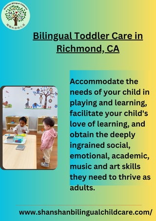 Bilingual Toddler Care in
Richmond, CA
Accommodate the
needs of your child in
playing and learning,
facilitate your child's
love of learning, and
obtain the deeply
ingrained social,
emotional, academic,
music and art skills
they need to thrive as
adults.
www.shanshanbilingualchildcare.com/
 