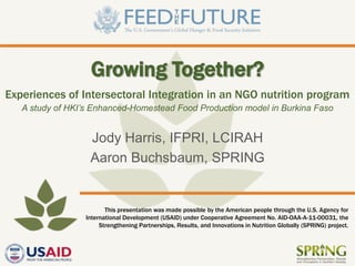 This presentation was made possible by the American people through the U.S. Agency for
International Development (USAID) under Cooperative Agreement No. AID-OAA-A-11-00031, the
Strengthening Partnerships, Results, and Innovations in Nutrition Globally (SPRING) project.
Experiences of Intersectoral Integration in an NGO nutrition program
A study of HKI’s Enhanced-Homestead Food Production model in Burkina Faso
Jody Harris, IFPRI, LCIRAH
Aaron Buchsbaum, SPRING
Growing Together?
 