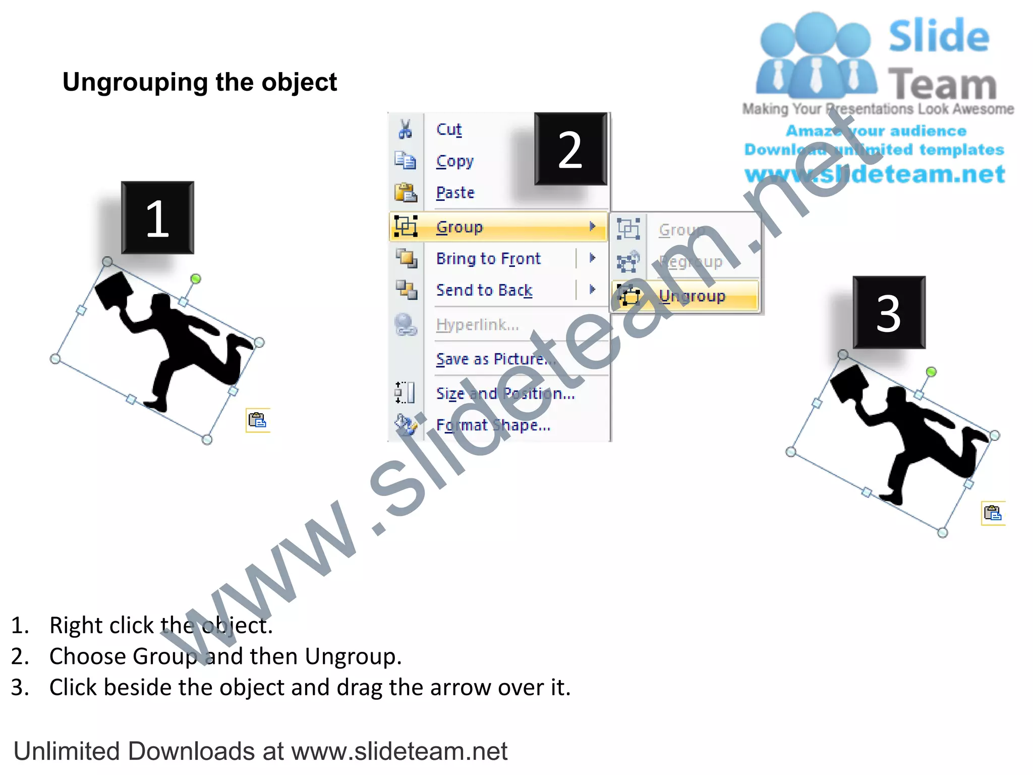 Ungrouping the object

                                                    2
                                                             e t
            1
                                                         m .n
                                                  tea           3

                                        id      e
                              .     s l
                   w        w
                 w
1. Right click the object.
2. Choose Group and then Ungroup.
3. Click beside the object and drag the arrow over it.

Unlimited Downloads at www.slideteam.net
 