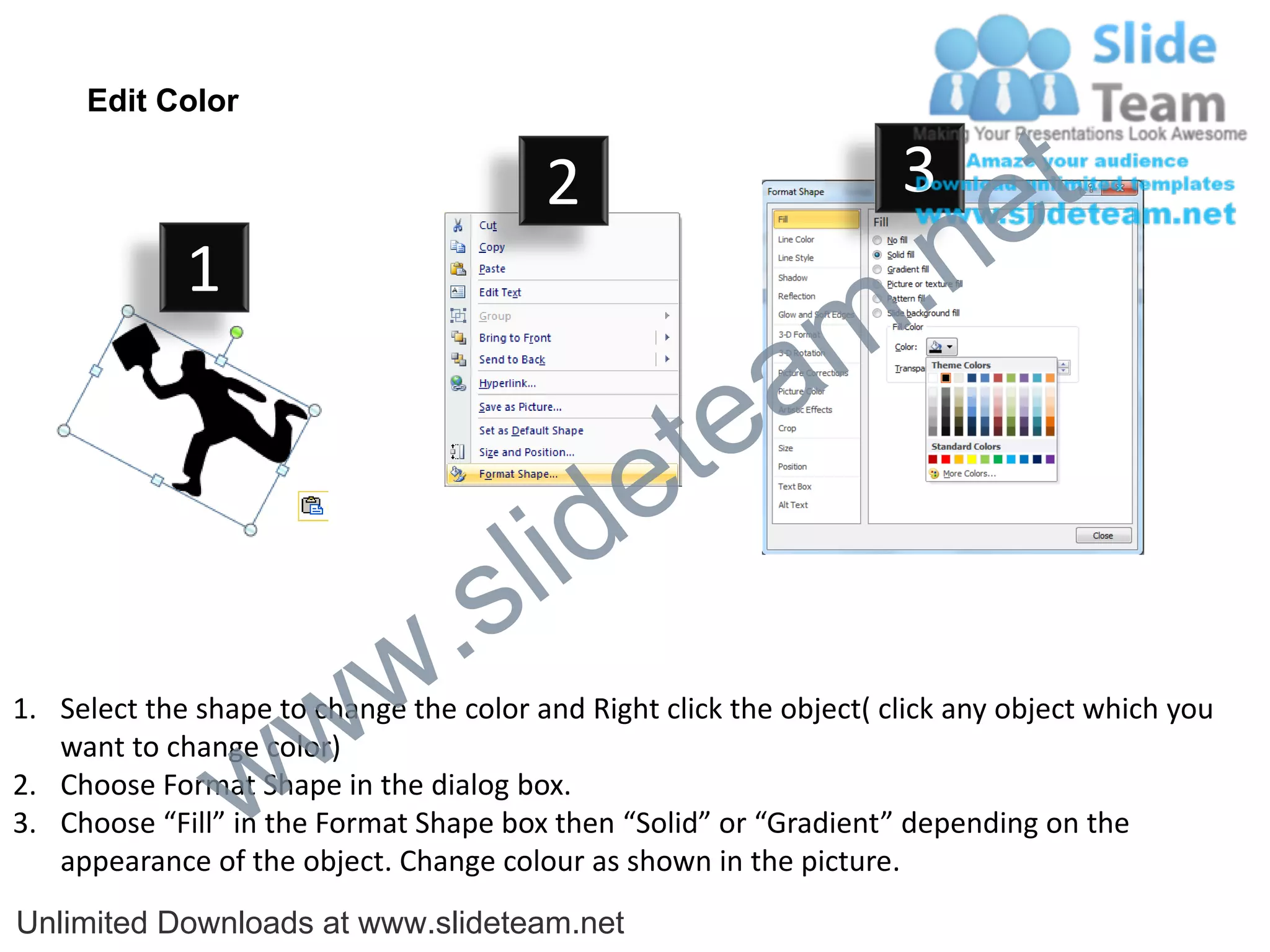 Edit Color

                                         2                           3
                                                                             e t
             1
                                                                m .n
                                                  tea
                                        id      e
                              .     s l
                   w        w
1. Select the shape to change the color and Right click the object( click any object which you


                 w
   want to change color)
2. Choose Format Shape in the dialog box.
3. Choose “Fill” in the Format Shape box then “Solid” or “Gradient” depending on the
   appearance of the object. Change colour as shown in the picture.
Unlimited Downloads at www.slideteam.net
 