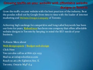 Grow the traffic on your website with the best practices of the industry. Beat
the pandas rolled out by Google from time to time with the leader of internet
marketing and Website Design Company of Toronto.

Achieving high rankings for competitive and long tailed keywords has been
our forte for years. Robotforce has been one company that offers affordable
website designs in Toronto by keeping in mind the SEO needs of your
business.

To Know More about
Web design quote | Budget web design
Click Here
You can also call us at 866-272-1233
Mail us at info@robotforce.com
Reach us atx 280 Eglinton Ave. E.
Toronto, Ontario M4P 1L4
 