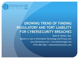 GROWING TREND OF FINDING
REGULATORY AND TORT LIABILITY
FOR CYBERSECURITY BREACHES
Mark W. Ishman, Esq.

Masters in Law in Information Technology and Privacy Law
www.IshmanLaw.com | www.IshmanLegal.com
(919) 468-3266 | mishman@ishmanlaw.com

 