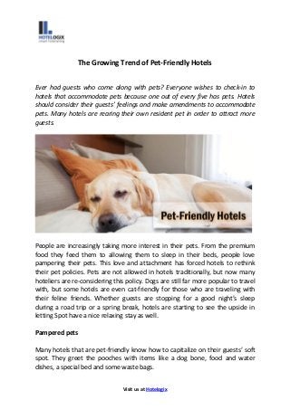 Visit us at Hotelogix
The Growing Trend of Pet-Friendly Hotels
Ever had guests who come along with pets? Everyone wishes to check-in to
hotels that accommodate pets because one out of every five has pets. Hotels
should consider their guests’ feelings and make amendments to accommodate
pets. Many hotels are rearing their own resident pet in order to attract more
guests.
People are increasingly taking more interest in their pets. From the premium
food they feed them to allowing them to sleep in their beds, people love
pampering their pets. This love and attachment has forced hotels to rethink
their pet policies. Pets are not allowed in hotels traditionally, but now many
hoteliers are re-considering this policy. Dogs are still far more popular to travel
with, but some hotels are even cat-friendly for those who are traveling with
their feline friends. Whether guests are stopping for a good night’s sleep
during a road trip or a spring break, hotels are starting to see the upside in
letting Spot have a nice relaxing stay as well.
Pampered pets
Many hotels that are pet-friendly know how to capitalize on their guests’ soft
spot. They greet the pooches with items like a dog bone, food and water
dishes, a special bed and some waste bags.
 