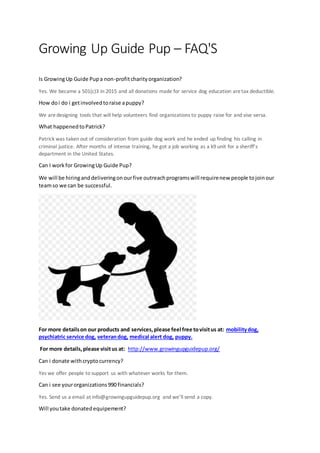 Growing Up Guide Pup – FAQ'S
Is GrowingUp Guide Pupa non-profitcharityorganization?
Yes. We became a 501(c)3 in 2015 and all donations made for service dog education aretax deductible.
How doi do i getinvolvedtoraise apuppy?
We aredesigning tools that will help volunteers find organizations to puppy raise for and vise versa.
What happenedtoPatrick?
Patrick was taken out of consideration from guide dog work and he ended up finding his calling in
criminal justice. After months of intense training, he got a job working as a k9 unit for a sheriff’s
department in the United States.
Can I workfor GrowingUp Guide Pup?
We will be hiringanddeliveringonourfive outreachprogramswill requirenew people tojoinour
teamso we can be successful.
For more detailson our products and services,please feel free tovisitus at: mobilitydog,
psychiatric service dog, veterandog, medical alert dog, puppy.
For more details,please visitus at: http://www.growingupguidepup.org/
Can i donate withcryptocurrency?
Yes we offer people to support us with whatever works for them.
Can i see yourorganizations990 financials?
Yes. Send us a email at info@growingupguidepup.org and we’ll send a copy.
Will youtake donatedequipement?
 