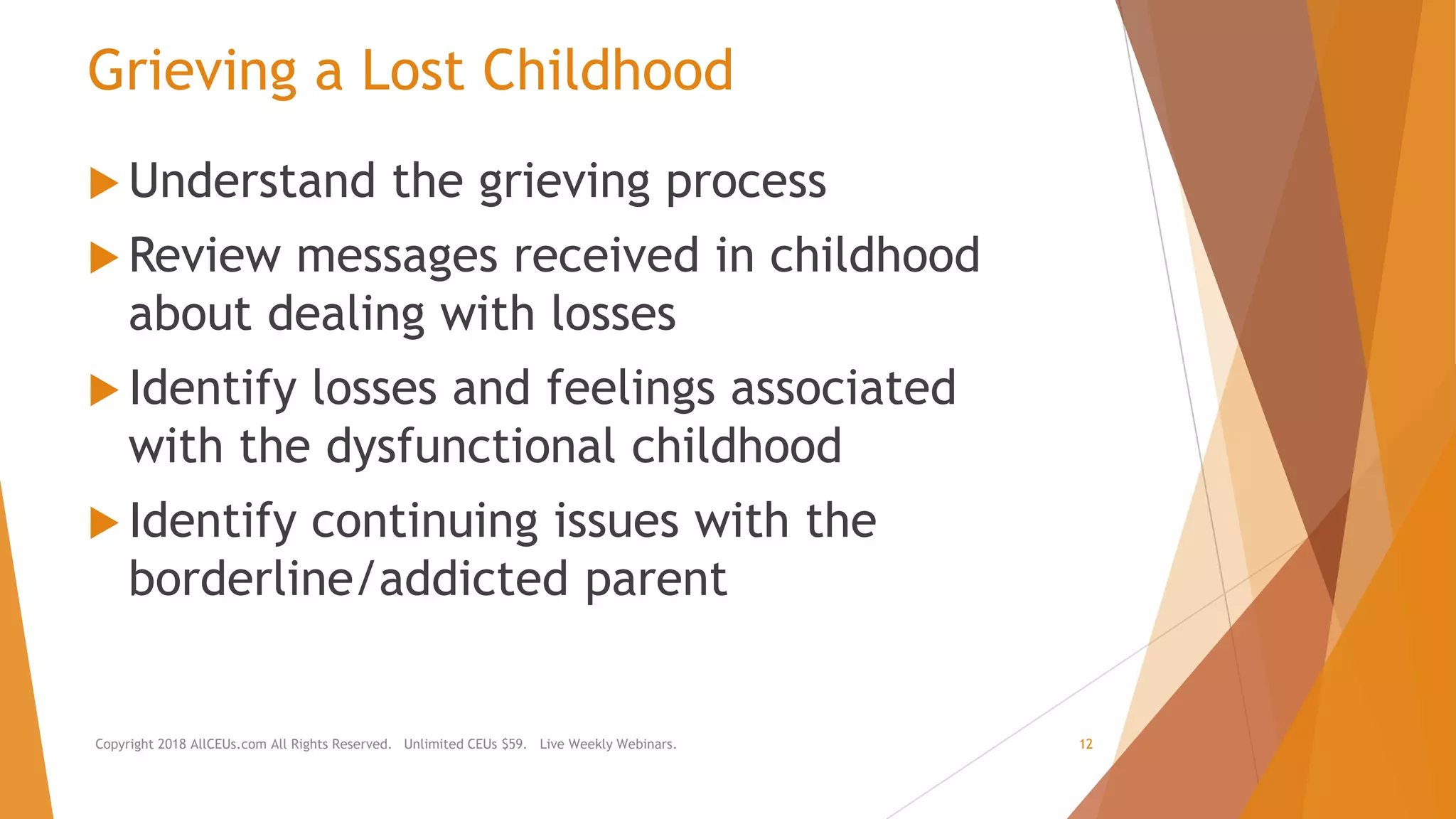 Grieving a Lost Childhood
 Understand the grieving process
 Review messages received in childhood
about dealing with losses
 Identify losses and feelings associated
with the dysfunctional childhood
 Identify continuing issues with the
borderline/addicted parent
Copyright 2018 AllCEUs.com All Rights Reserved. Unlimited CEUs $59. Live Weekly Webinars. 12
 