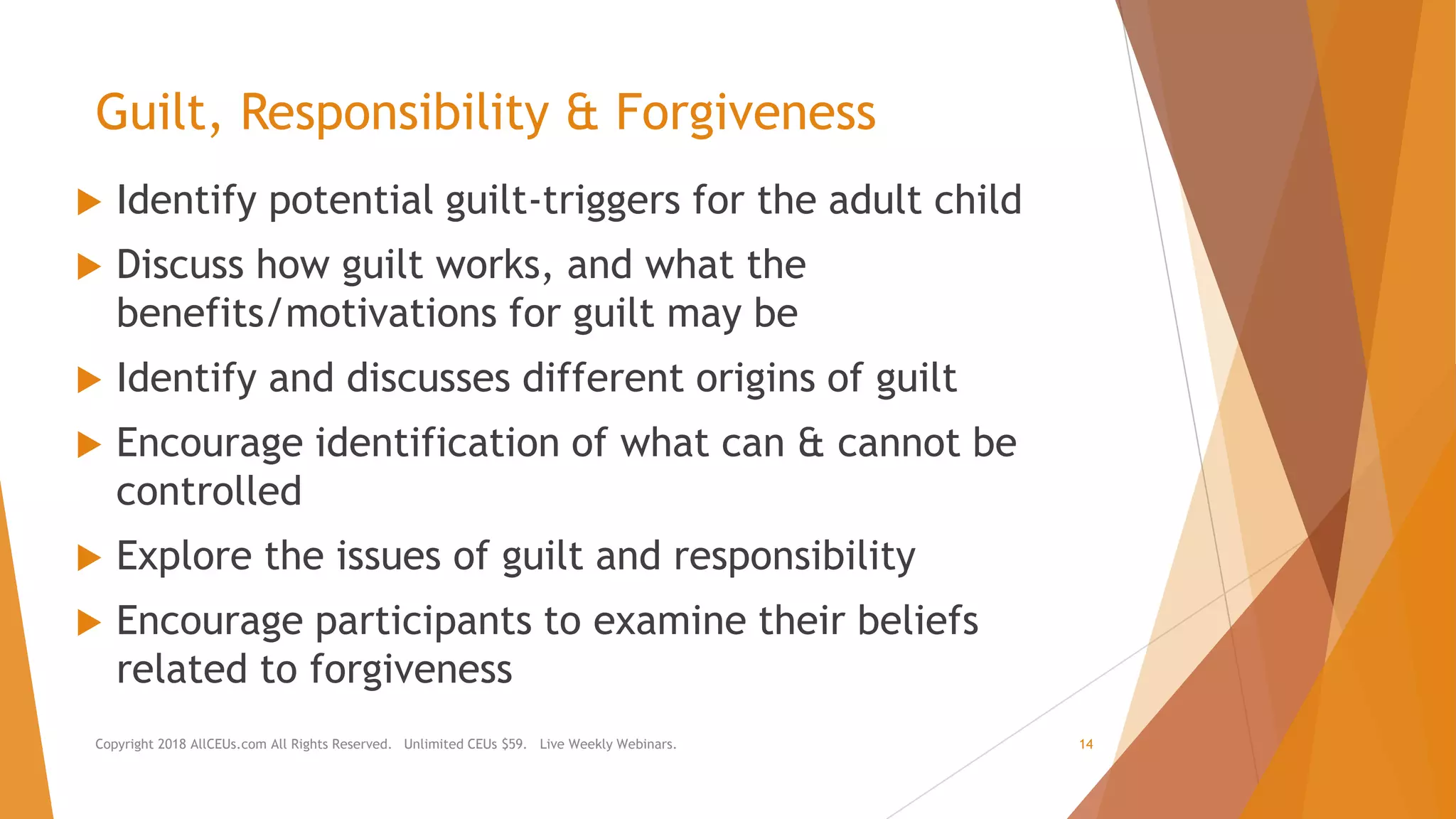 Guilt, Responsibility & Forgiveness
 Identify potential guilt-triggers for the adult child
 Discuss how guilt works, and what the
benefits/motivations for guilt may be
 Identify and discusses different origins of guilt
 Encourage identification of what can & cannot be
controlled
 Explore the issues of guilt and responsibility
 Encourage participants to examine their beliefs
related to forgiveness
Copyright 2018 AllCEUs.com All Rights Reserved. Unlimited CEUs $59. Live Weekly Webinars. 14
 