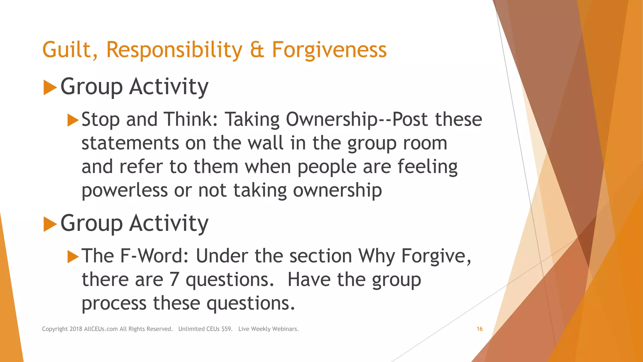Guilt, Responsibility & Forgiveness
Group Activity
Stop and Think: Taking Ownership--Post these
statements on the wall in the group room
and refer to them when people are feeling
powerless or not taking ownership
Group Activity
The F-Word: Under the section Why Forgive,
there are 7 questions. Have the group
process these questions.
Copyright 2018 AllCEUs.com All Rights Reserved. Unlimited CEUs $59. Live Weekly Webinars. 16
 