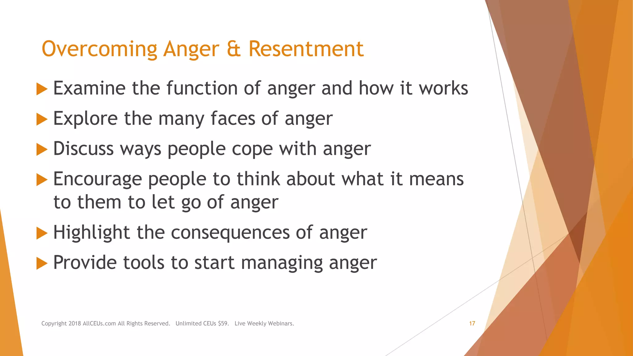Overcoming Anger & Resentment
 Examine the function of anger and how it works
 Explore the many faces of anger
 Discuss ways people cope with anger
 Encourage people to think about what it means
to them to let go of anger
 Highlight the consequences of anger
 Provide tools to start managing anger
Copyright 2018 AllCEUs.com All Rights Reserved. Unlimited CEUs $59. Live Weekly Webinars. 17
 