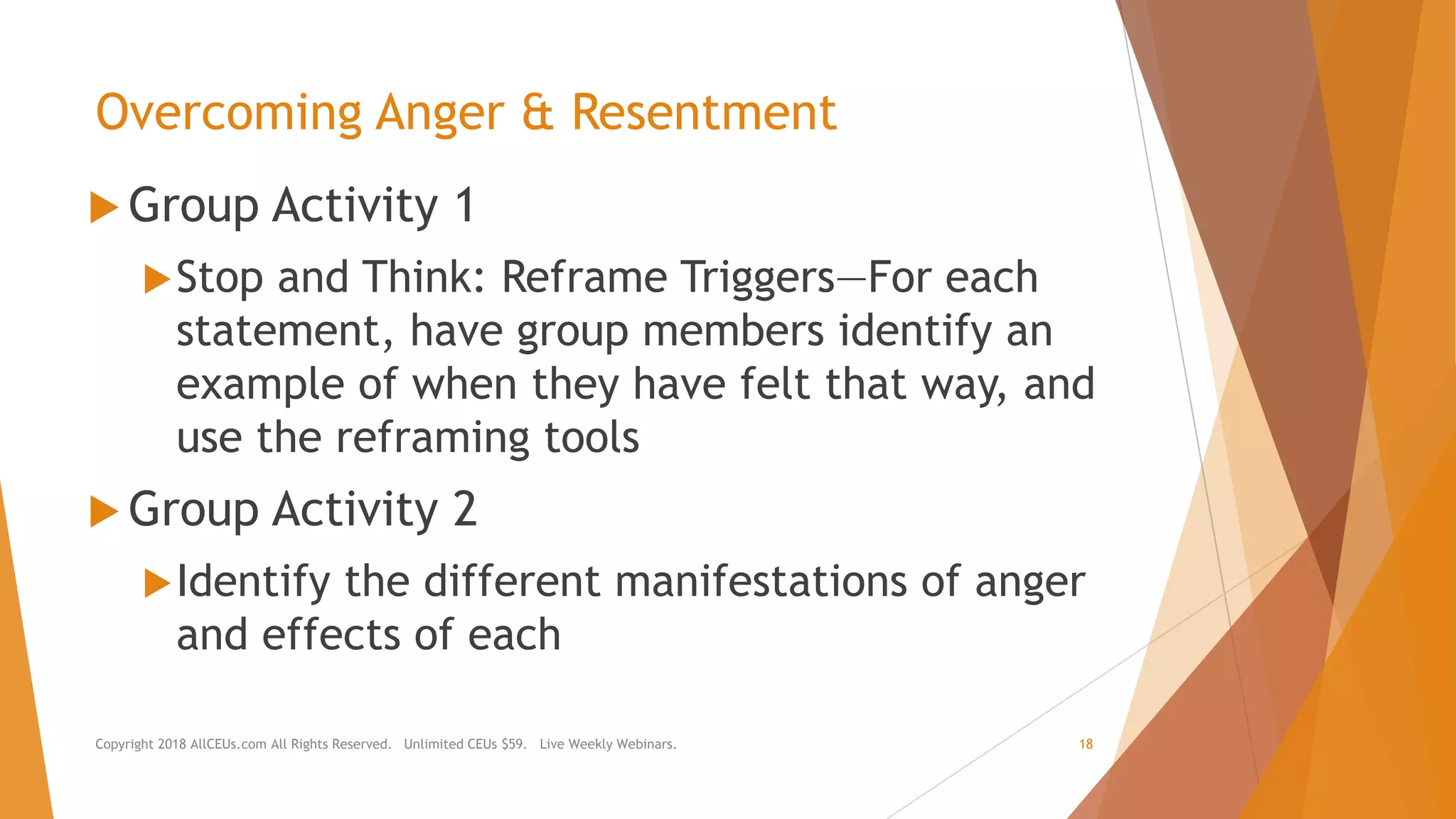 Overcoming Anger & Resentment
 Group Activity 1
Stop and Think: Reframe Triggers—For each
statement, have group members identify an
example of when they have felt that way, and
use the reframing tools
 Group Activity 2
Identify the different manifestations of anger
and effects of each
Copyright 2018 AllCEUs.com All Rights Reserved. Unlimited CEUs $59. Live Weekly Webinars. 18
 