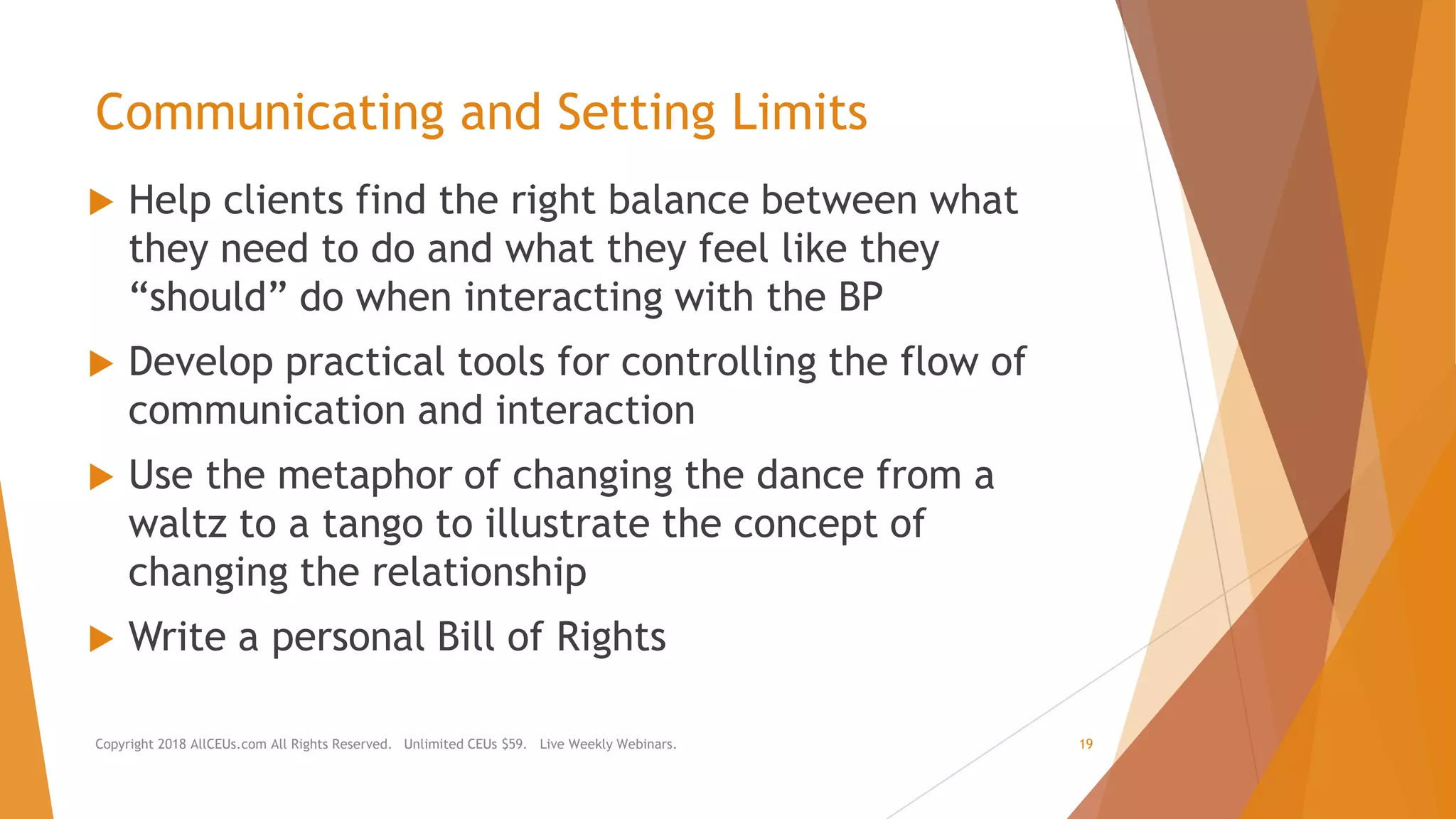 Communicating and Setting Limits
 Help clients find the right balance between what
they need to do and what they feel like they
“should” do when interacting with the BP
 Develop practical tools for controlling the flow of
communication and interaction
 Use the metaphor of changing the dance from a
waltz to a tango to illustrate the concept of
changing the relationship
 Write a personal Bill of Rights
Copyright 2018 AllCEUs.com All Rights Reserved. Unlimited CEUs $59. Live Weekly Webinars. 19
 