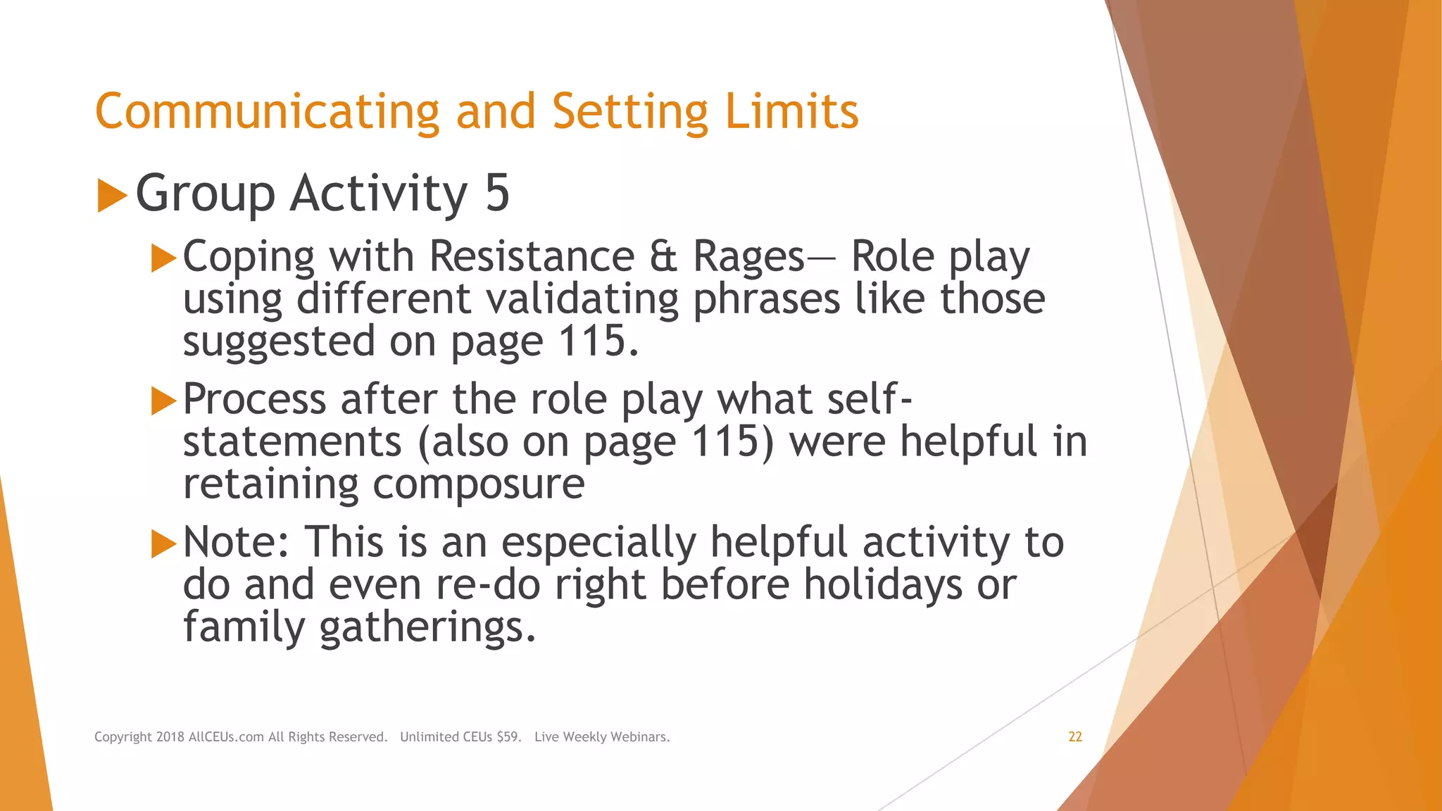 Communicating and Setting Limits
Group Activity 5
Coping with Resistance & Rages— Role play
using different validating phrases like those
suggested on page 115.
Process after the role play what self-
statements (also on page 115) were helpful in
retaining composure
Note: This is an especially helpful activity to
do and even re-do right before holidays or
family gatherings.
Copyright 2018 AllCEUs.com All Rights Reserved. Unlimited CEUs $59. Live Weekly Webinars. 22
 