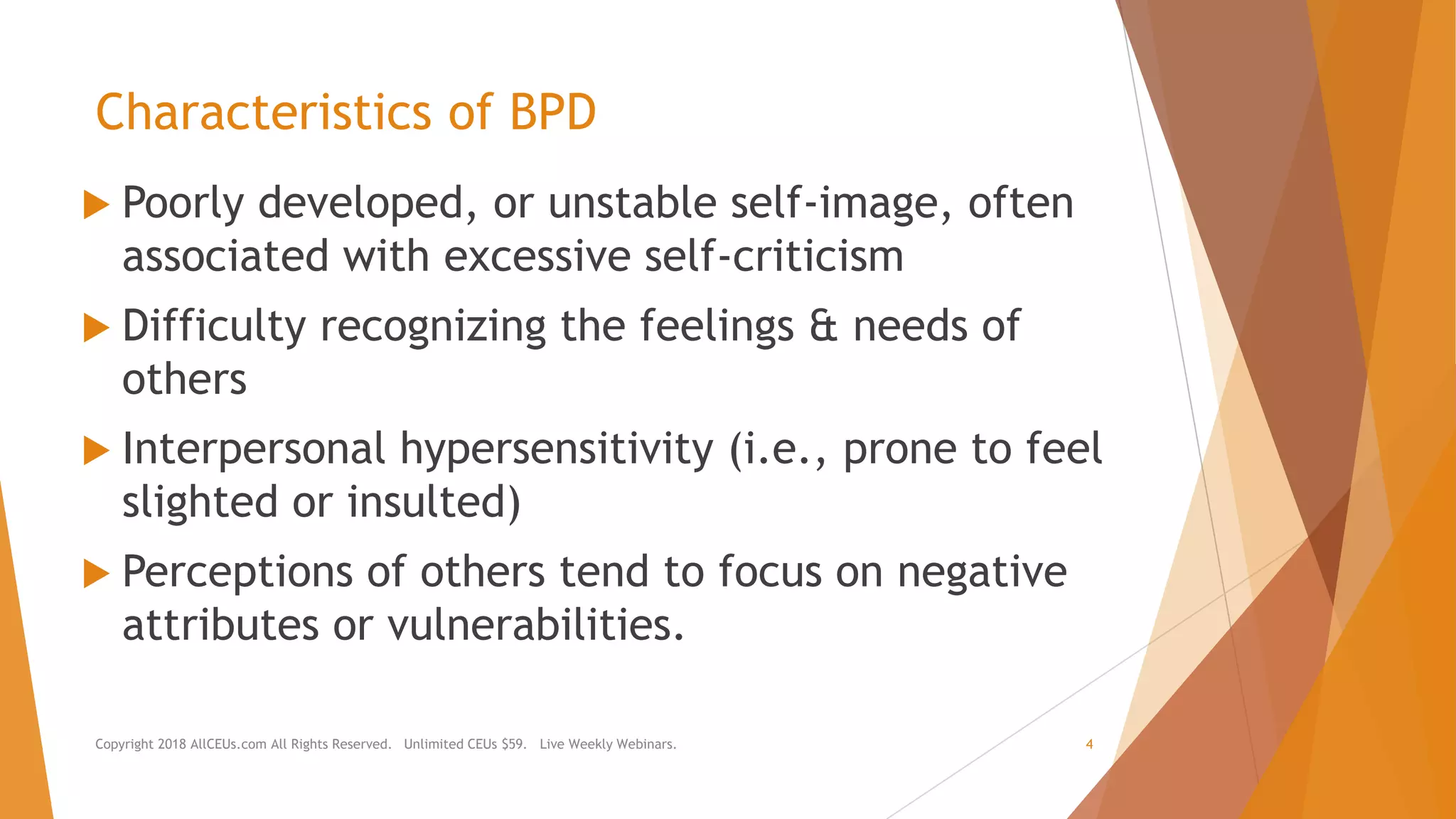 Characteristics of BPD
 Poorly developed, or unstable self-image, often
associated with excessive self-criticism
 Difficulty recognizing the feelings & needs of
others
 Interpersonal hypersensitivity (i.e., prone to feel
slighted or insulted)
 Perceptions of others tend to focus on negative
attributes or vulnerabilities.
Copyright 2018 AllCEUs.com All Rights Reserved. Unlimited CEUs $59. Live Weekly Webinars. 4
 
