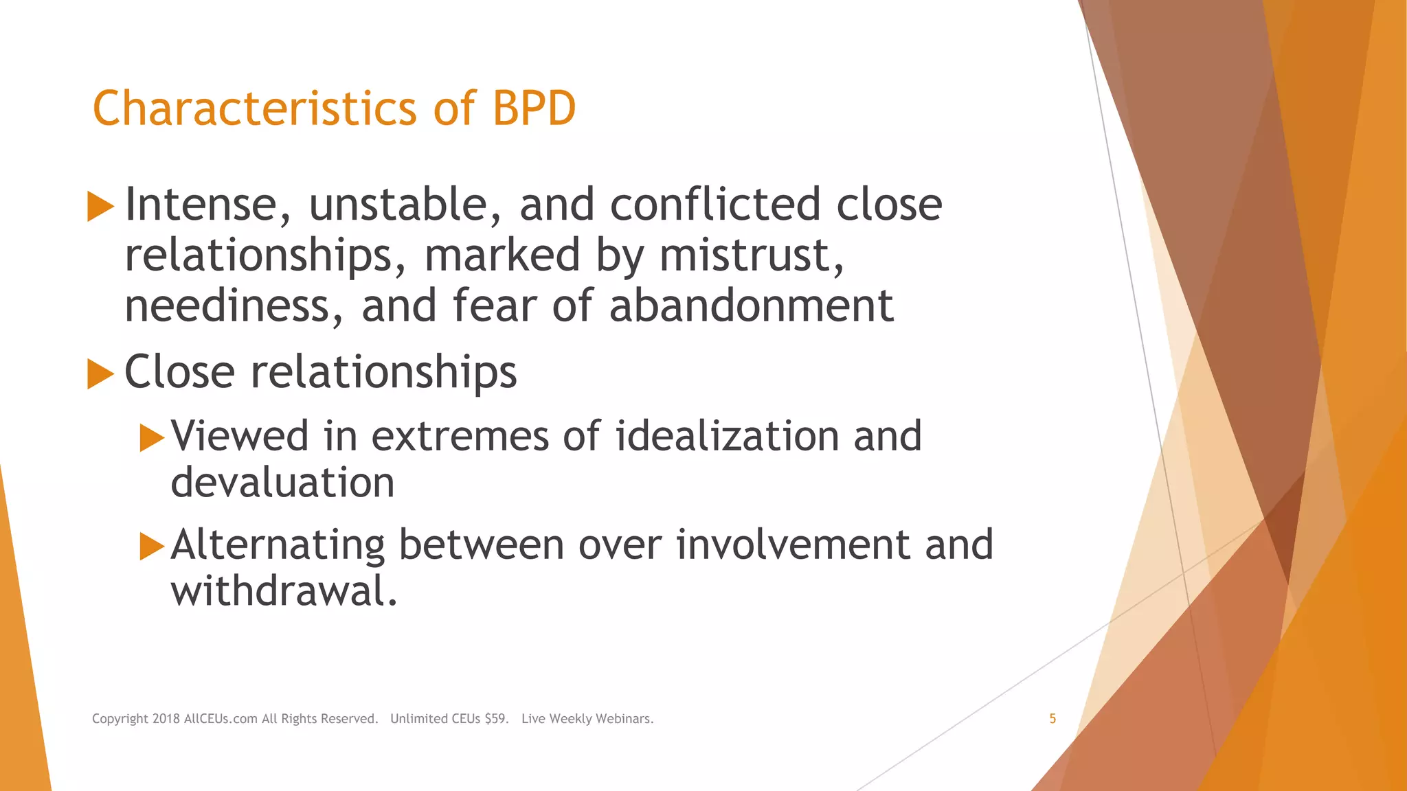 Characteristics of BPD
 Intense, unstable, and conflicted close
relationships, marked by mistrust,
neediness, and fear of abandonment
 Close relationships
Viewed in extremes of idealization and
devaluation
Alternating between over involvement and
withdrawal.
Copyright 2018 AllCEUs.com All Rights Reserved. Unlimited CEUs $59. Live Weekly Webinars. 5
 