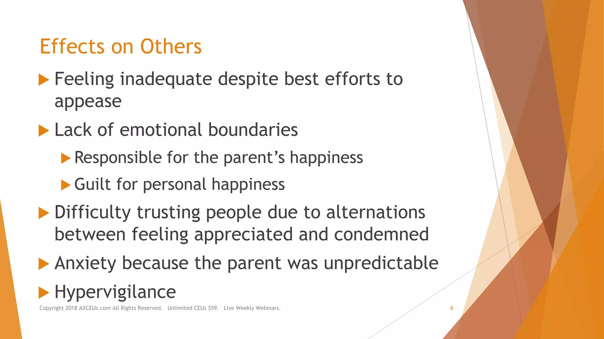 Effects on Others
 Feeling inadequate despite best efforts to
appease
 Lack of emotional boundaries
 Responsible for the parent’s happiness
 Guilt for personal happiness
 Difficulty trusting people due to alternations
between feeling appreciated and condemned
 Anxiety because the parent was unpredictable
 Hypervigilance
Copyright 2018 AllCEUs.com All Rights Reserved. Unlimited CEUs $59. Live Weekly Webinars. 6
 