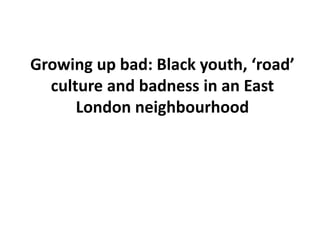 Growing up bad: Black youth, ‘road’ 
culture and badness in an East 
London neighbourhood 
 