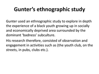 Gunter’s ethnographic study 
Gunter used an ethnographic study to explore in depth 
the experience of a black youth growing up in socially 
and economically deprived area surrounded by the 
dominant ‘badness’ subculture. 
His research therefore, consisted of observation and 
engagement in activities such as (the youth club, on the 
streets, in pubs, clubs etc.). 
 