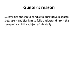 Gunter’s reason 
Gunter has chosen to conduct a qualitative research 
because it enables him to fully understand from the 
perspective of the subject of his study. 
 