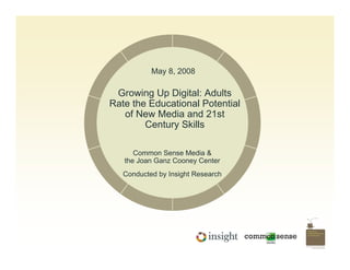 May 8, 2008

 Growing Up Digital: Adults
Rate the Educational Potential
   of New Media and 21st
        Century Skills

      Common Sense Media &
   the Joan Ganz Cooney Center
   Conducted by Insight Research