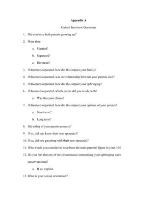 Appendix A
Guided Interview Questions
1. Did you have both parents growing up?
2. Were they:
a. Married?
b. Separated?
c. Divorced?
3. If divorced/separated, how did this impact your family?
4. If divorced/separated, was the relationship between your parents civil?
5. If divorced/separated, how did this impact your upbringing?
6. If divorced/separated, which parent did you reside with?
a. Was this your choice?
7. If divorced/separated, how did this impact your opinion of your parents?
a. Short term?
b. Long term?
8. Did either of your parents remarry?
9. If so, did you know their new spouse(s)?
10. If so, did you get along with their new spouse(s)?
11. Who would you consider to have been the main parental figure in your life?
12. Do you feel that any of the circumstance surrounding your upbringing were
unconventional?
a. If so, explain.
13. What is your sexual orientation?
 