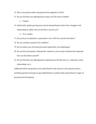 14. Have your parents and/or step-parents been supportive of this?
15. Do you feel that your upbringing has made your life easier or harder?
a. Explain.
16. Statistically, people growing up in unconventional homes tend to have struggles with
relationships as adults. Do you feel this is true for you?
a. If so, explain.
17. Do you have an optimistic or pessimistic view of life for yourself and others?
18. Do you consider yourself to be confident?
19. Do you think your self-esteem has been impacted by your upbringing?
20. Do you feel your parents’/step-parents’ reaction to your sexual orientation has impacted
how you feel about yourself?
21. Do you feel that your upbringing has impacted your life decisions (i.e. education, career,
relationships, etc.)
Additional follow-up questions were asked based on the answers to the questions above,
including questions focusing on age-related history to analyze data using Erikson’s stages of
psychosocial development.
 