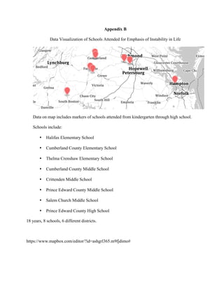 Appendix B
Data Visualization of Schools Attended for Emphasis of Instability in Life
Data on map includes markers of schools attended from kindergarten through high school.
Schools include:
• Halifax Elementary School
• Cumberland County Elementary School
• Thelma Crenshaw Elementary School
• Cumberland County Middle School
• Crittenden Middle School
• Prince Edward County Middle School
• Salem Church Middle School
• Prince Edward County High School
18 years, 8 schools, 6 different districts.
https://www.mapbox.com/editor/?id=ashgrl365.m9fjdimo#
 