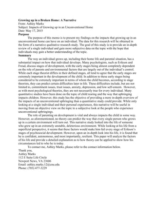 Growing up in a Broken Home: A Narrative
From: Ashley Marks
Subject: Impacts of Growing up in an Unconventional Home
Date: May 17, 2015
Purpose
The purpose of this memo is to present my findings on the impacts that growing up in an
unconventional home can have on an individual. The data for this research will be obtained in
the form of a narrative qualitative research study. The goal of this study is to provide an in-depth
review of a single individual and gain more subjective data on the topic with the hope that
individuals may gain a better understanding of the topic.
Summary
The way an individual grows up, including their home life and parental situation, has a
substantial impact on how that individual develops. Many psychologists, such as Erikson and
Freud, discuss stages of development, with the early stages being almost completely dependent
on the role of parents and environmental factors that are largely out of the individual’s control.
While each stage theorist differs in their defined stages, all tend to agree that the early stages are
extremely important in the development of the child. In addition to these early stages being
considered to be extremely important in terms of whom the child becomes, according to stage
theorists, they can predict certain difficulties later in life. These difficulties include, but are not
limited to, commitment issues, trust issues, anxiety, depression, and low self-esteem. However,
as with most psychological theories, they are not necessarily true for every individual. Many
quantitative studies have been done on the topic of child rearing and the way that upbringing
impacts children. However, this study has the objective of providing a more in-depth overview of
the impacts of an unconventional upbringing than a quantitative study could provide. While only
looking at a single individual and their personal experiences, this narrative will be useful in
moving from an objective view on the topic to a subjective look at the people who experience
unconventional upbringings.
The role of parenting on development is vital and always impacts the child in some way.
However, as aforementioned, no theory can predict the way that every single person who grows
up in a certain environment will turn out. This narrative study looked into the life of someone
who grew up in an extremely unstable, deleterious environment. While looking at his life from a
superficial perspective, it seems that these factors would make him fail every stage of Erikson’s
stages of psychosocial development. However, upon an in-depth look into his life, it is found that
he is confident, autonomous, and most importantly, resilient. This paper will analyze the factors
of his life and provide a detailed explanation as to how theory can be applied to show how his
circumstances led to who he is today.
To contact me, Ashley Marks, please refer to the contact information below.
Thank you,
Ashley Marks
112 E Suite Life Circle
Newport News, VA 23606
Email: ashley.marks.12@cnu.edu
Phone: (703) 477-3229
 