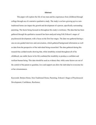 Abstract
This paper will explore the life of one man and his experiences from childhood through
college through use of a narrative qualitative study. The study is on how growing up in a non-
traditional home can impact the growth and development of a person, specifically surrounding
parenting. The factor being focused on throughout this study is resilience. The data that has been
gathered through the qualitative research has been analyzed using Erik Erikson’s stages of
psychosocial development, with a focus on the first four stages. The data was gathered during a
one-on-one guided interview and conversation, which gathered background information as well
as data from the perspective of the individual being researched. The data gathered during this
research has yielded results showing that, while instability existed throughout all of his
childhood, one stable factor in his life combated the instability to produce a confident and
resilient human being. This data should be used as evidence that, while some factors are out of
the control of the parent or guardian, love and support can allow the individual to overcome his
or her circumstances.
Keywords: Broken Home, Non-Traditional Home, Parenting, Erikson’s Stages of Psychosocial
Development, Confidence, Resilience.
 