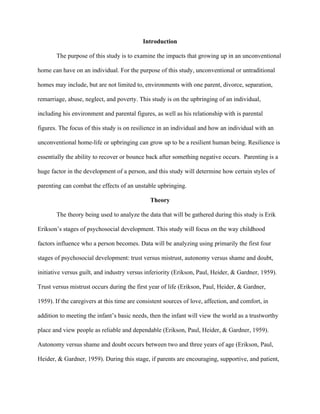 Introduction
The purpose of this study is to examine the impacts that growing up in an unconventional
home can have on an individual. For the purpose of this study, unconventional or untraditional
homes may include, but are not limited to, environments with one parent, divorce, separation,
remarriage, abuse, neglect, and poverty. This study is on the upbringing of an individual,
including his environment and parental figures, as well as his relationship with is parental
figures. The focus of this study is on resilience in an individual and how an individual with an
unconventional home-life or upbringing can grow up to be a resilient human being. Resilience is
essentially the ability to recover or bounce back after something negative occurs. Parenting is a
huge factor in the development of a person, and this study will determine how certain styles of
parenting can combat the effects of an unstable upbringing.
Theory
The theory being used to analyze the data that will be gathered during this study is Erik
Erikson’s stages of psychosocial development. This study will focus on the way childhood
factors influence who a person becomes. Data will be analyzing using primarily the first four
stages of psychosocial development: trust versus mistrust, autonomy versus shame and doubt,
initiative versus guilt, and industry versus inferiority (Erikson, Paul, Heider, & Gardner, 1959).
Trust versus mistrust occurs during the first year of life (Erikson, Paul, Heider, & Gardner,
1959). If the caregivers at this time are consistent sources of love, affection, and comfort, in
addition to meeting the infant’s basic needs, then the infant will view the world as a trustworthy
place and view people as reliable and dependable (Erikson, Paul, Heider, & Gardner, 1959).
Autonomy versus shame and doubt occurs between two and three years of age (Erikson, Paul,
Heider, & Gardner, 1959). During this stage, if parents are encouraging, supportive, and patient,
 