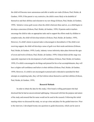 the child will become more autonomous and able to tackle new tasks (Erikson, Paul, Heider, &
Gardner, 1959). If the parent is very restrictive, the child is more likely to be doubtful of
themselves and their abilities and reluctant to try new things (Erikson, Paul, Heider, & Gardner,
1959). Initiative versus guilt occurs when the child is between three and six, as a child begins to
develop a conscience (Erikson, Paul, Heider, & Gardner, 1959). If parents and/or teachers
encourage the child to take on appropriate tasks and to support the efforts made by children to
complete tasks, the child will develop initiative (Erikson, Paul, Heider, & Gardner, 1959)..
However, if a child’s desire to pursuit tasks is discouraged or discredited or if the child is not
receiving support, the child will develop a sense of guilt over their needs and desires (Erikson,
Paul, Heider, & Gardner, 1959). Lastly, industry versus inferiority takes place between the ages
of seven and twelve (Erikson, Paul, Heider, & Gardner, 1959). Erikson believed this stage was
especially important in the development of self-confidence (Erikson, Paul, Heider, & Gardner,
1959). If a child is encouraged to do things and praised for his or her accomplishments, they will
have a higher self-confidence and believe in their abilities (Erikson, Paul, Heider, & Gardner,
1959). However, if a child is not encouraged or praised and is ridiculed or punished for their
attempts at completing tasks, they will feel inferior about themselves and their abilities (Erikson,
Paul, Heider, & Gardner, 1959).
Research Methods
In order to obtain the data for this study, I first found a willing participant who had
disclosed that he had an unconventional upbringing. I discussed with him the purpose and nature
of the study and ensured that his name would not be used in the research. Following this initial
meeting where we discussed the study, we set up a time and place for the guided interview. Prior
to the interview, I developed twenty-one questions to guide discussions, which can be seen in
 
