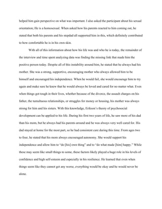 helped him gain perspective on what was important. I also asked the participant about his sexual
orientation; He is a homosexual. When asked how his parents reacted to him coming out, he
stated that both his parents and his stepdad all supported him in this, which definitely contributed
to how comfortable he is in his own skin.
With all of this information about how his life was and who he is today, the remainder of
the interview and time spent analyzing data was finding the missing link that made him the
positive person today. Despite all of this instability around him, he stated that he always had his
mother. She was a strong, supportive, encouraging mother who always allowed him to be
himself and encouraged his independence. When he would fail, she would encourage him to try
again and make sure he knew that he would always be loved and cared for no matter what. Even
when things got tough in their lives, whether because of the divorce, the assault charges on his
father, the tumultuous relationships, or struggles for money or housing, his mother was always
strong for him and his sisters. With this knowledge, Erikson’s theory of psychosocial
development can be applied to his life. During his first two years of life, he saw more of his dad
than his mom, but he always had his parents around and he was always very well cared for. His
dad stayed at home for the most part, so he had consistent care during this time. From ages two
to four, he stated that his mom always encouraged autonomy. She would support his
independence and allow him to “do [his] own thing” and to “do what made [him] happy.” While
these may seem like small things to some, these factors likely played a huge role in his levels of
confidence and high self-esteem and especially in his resilience. He learned that even when
things seem like they cannot get any worse, everything would be okay and he would never be
alone.
 