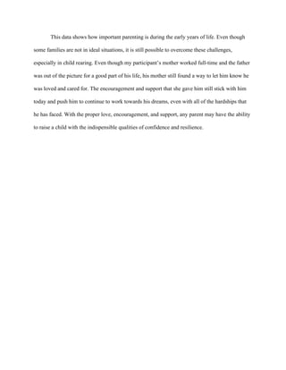 This data shows how important parenting is during the early years of life. Even though
some families are not in ideal situations, it is still possible to overcome these challenges,
especially in child rearing. Even though my participant’s mother worked full-time and the father
was out of the picture for a good part of his life, his mother still found a way to let him know he
was loved and cared for. The encouragement and support that she gave him still stick with him
today and push him to continue to work towards his dreams, even with all of the hardships that
he has faced. With the proper love, encouragement, and support, any parent may have the ability
to raise a child with the indispensible qualities of confidence and resilience.
 