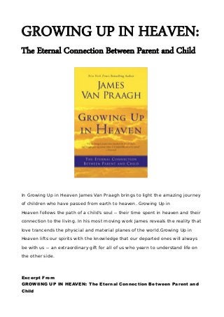 GROWING UP IN HEAVEN:
The Eternal Connection Between Parent and Child
In Growing Up in Heaven James Van Praagh brings to light the amazing journey
of children who have passed from earth to heaven. Growing Up in
Heaven follows the path of a child's soul -- their time spent in heaven and their
connection to the living. In his most moving work James reveals the reality that
love trancends the physcial and material planes of the world.Growing Up in
Heaven lifts our spirits with the knowledge that our departed ones will always
be with us -- an extraordinary gift for all of us who yearn to understand life on
the other side.
Excerpt From
GROWIING UP IN HEAVEN: The Eternal Connection Between Parent and
Child
 