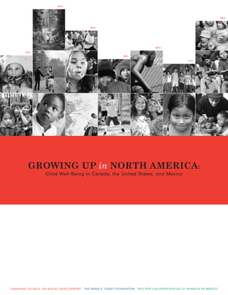 90%



                                                                                                                                                                                               86%


                                                                         84%




                                                                                                                                    80%
             79%
                                                                                                       78%
                                                                                                                                                                 77%




                GROWING UP in NORTH AMERICA:
                                Child Well-Being in Canada, the United States, and Mexico




CA N A D I A N C O U N C I L O N S O C I A L D E V E LO P M E N T   T H E A N N I E E . CA S E Y F O U N DAT I O N   R E D P O R LO S D E R E C H O S D E L A I N FA N C I A E N M É X I C O
 