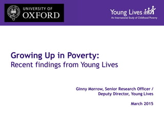 Growing Up in Poverty:
Recent findings from Young Lives
Ginny Morrow, Senior Research Officer /
Deputy Director, Young Lives
March 2015
 