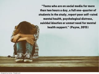 Designed by Jcomp ­ Freepik.com
“Teens who are on social media for more
than two hours a day, a full one-quarter of
students in the study, report poor self-rated
mental health, psychological distress,
suicidal ideation or unmet need for mental
health support.” (Payne, 2015)
 